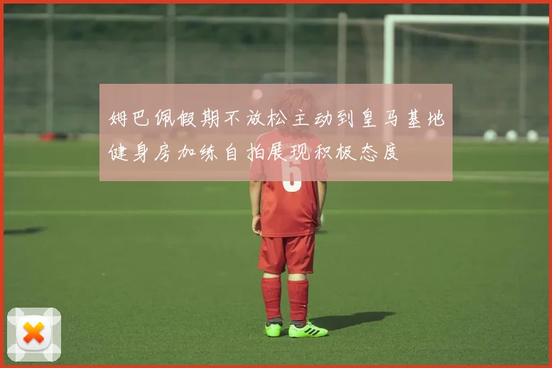 姆巴佩假期不放松主动到皇马基地健身房加练自拍展现积极态度
