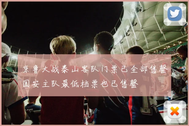 京鲁大战泰山客队门票已全部售罄国安主队最低档票也已售罄