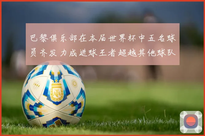 巴黎俱乐部在本届世界杯中五名球员齐发力成进球王者超越其他球队