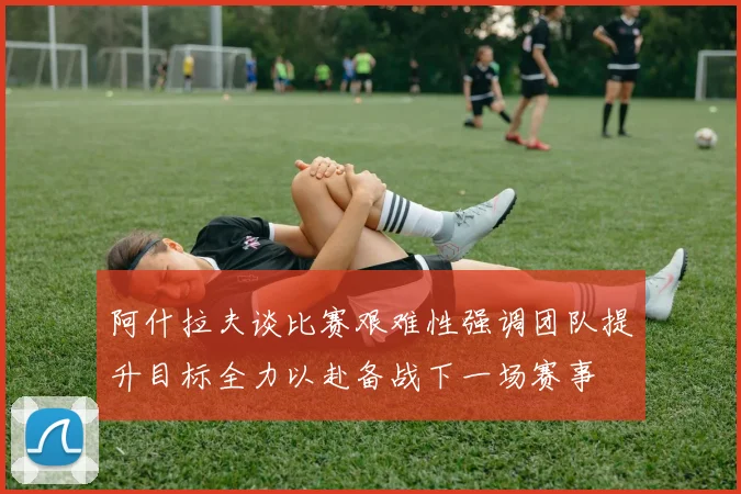 阿什拉夫谈比赛艰难性强调团队提升目标全力以赴备战下一场赛事
