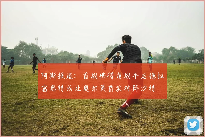 阿斯报道：首战佛得角战平后德拉富恩特或让奥尔莫首发对阵沙特
