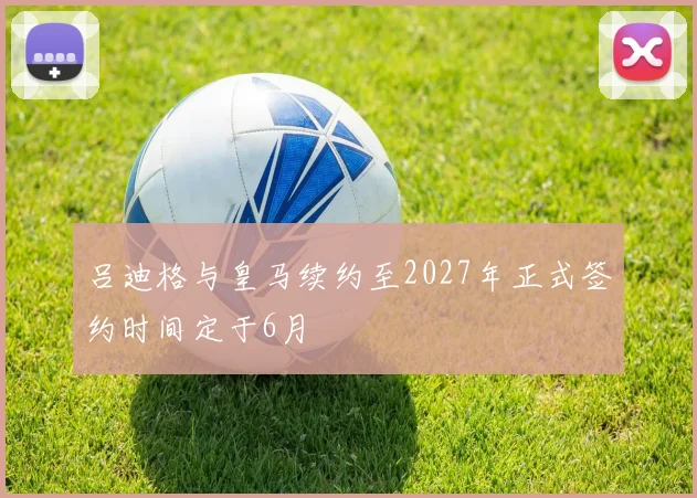 吕迪格与皇马续约至2027年正式签约时间定于6月
