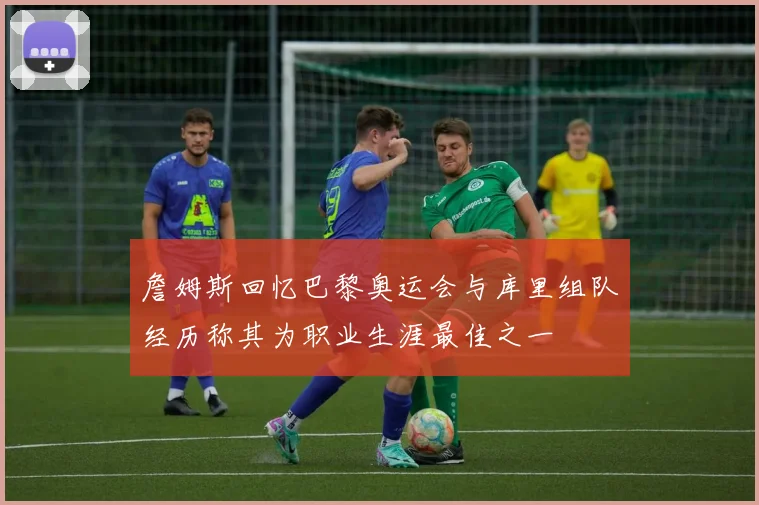 詹姆斯回忆巴黎奥运会与库里组队经历称其为职业生涯最佳之一