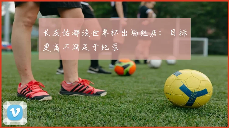 长友佑都谈世界杯出场经历：目标更高不满足于纪录