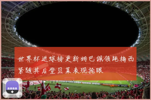 世界杯进球榜更新姆巴佩领跑梅西紧随其后登贝莱表现抢眼