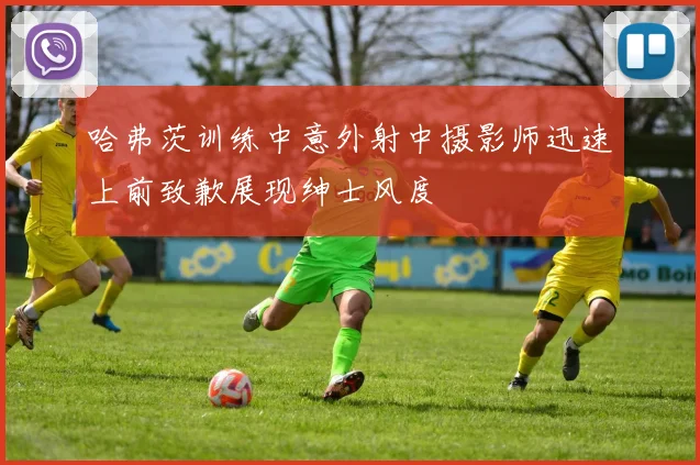 哈弗茨训练中意外射中摄影师迅速上前致歉展现绅士风度