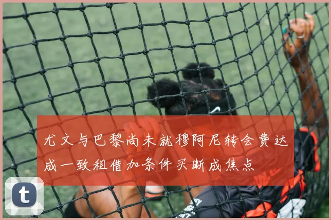 尤文与巴黎尚未就穆阿尼转会费达成一致租借加条件买断成焦点