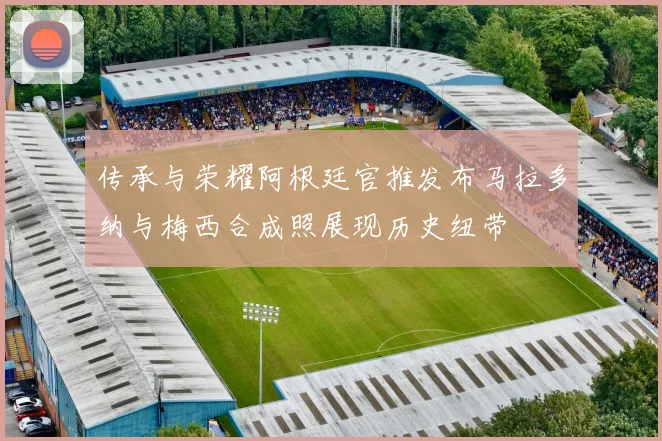 传承与荣耀阿根廷官推发布马拉多纳与梅西合成照展现历史纽带