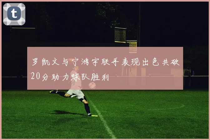 罗凯文与宁鸿宇联手表现出色共砍20分助力球队胜利