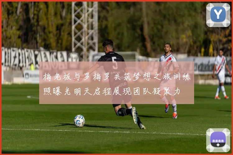 梅老板与罗梅罗共筑梦想之旅训练照曝光明天启程展现团队凝聚力