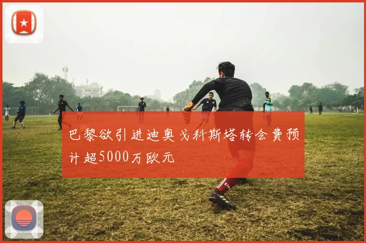 巴黎欲引进迪奥戈科斯塔转会费预计超5000万欧元