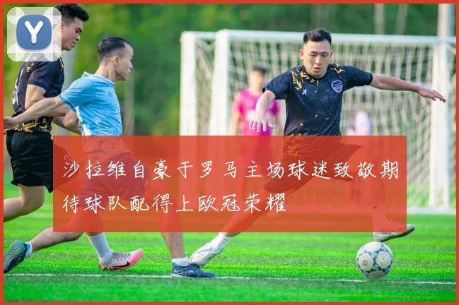 沙拉维自豪于罗马主场球迷致敬期待球队配得上欧冠荣耀