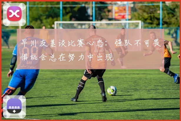早川友基谈比赛心态：强队不可畏惧机会总在努力中出现