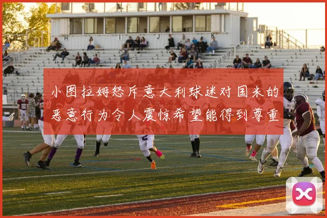 小图拉姆怒斥意大利球迷对国米的恶意行为令人震惊希望能得到尊重与支持