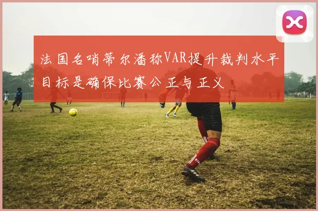 法国名哨蒂尔潘称VAR提升裁判水平目标是确保比赛公正与正义