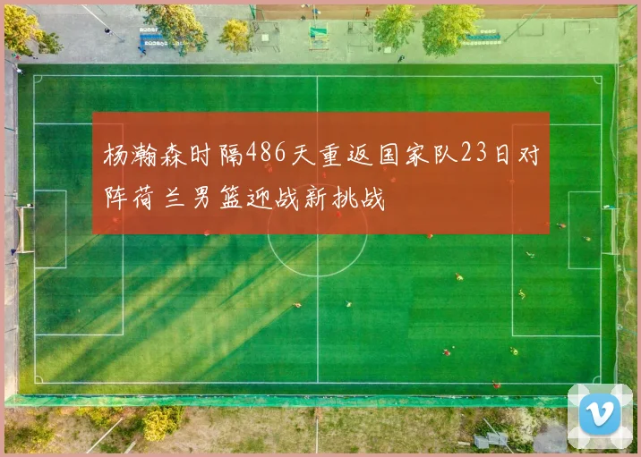 杨瀚森时隔486天重返国家队23日对阵荷兰男篮迎战新挑战
