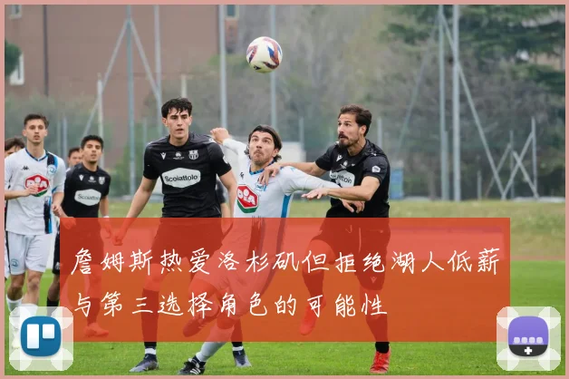 詹姆斯热爱洛杉矶但拒绝湖人低薪与第三选择角色的可能性