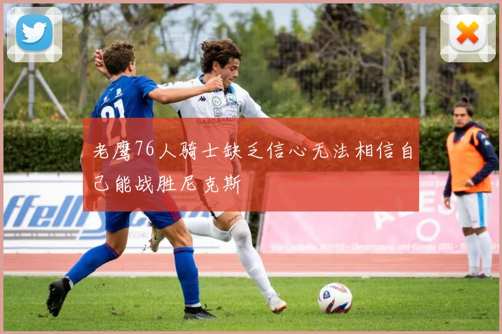 老鹰76人骑士缺乏信心无法相信自己能战胜尼克斯