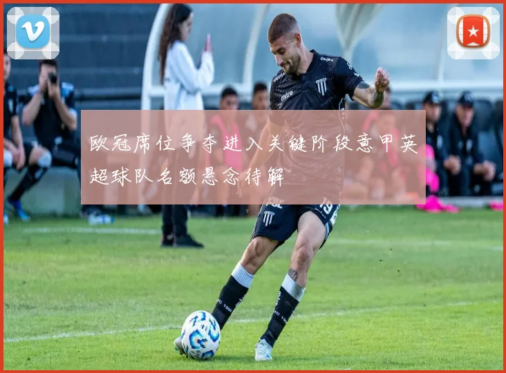 欧冠席位争夺进入关键阶段意甲英超球队名额悬念待解