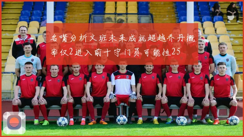 名嘴分析文班未来成就超越乔丹概率仅2进入前十守门员可能性25