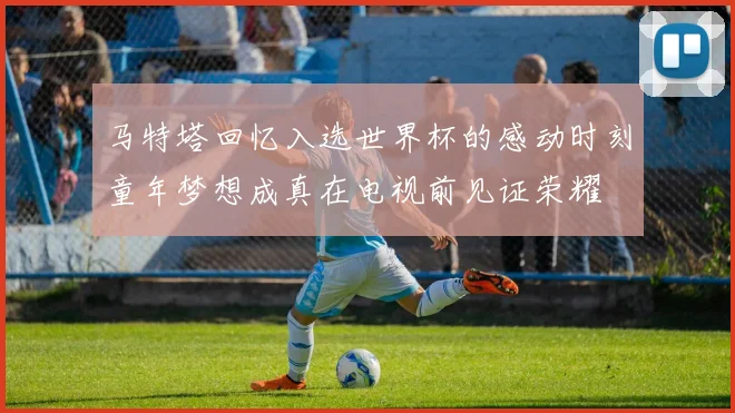 马特塔回忆入选世界杯的感动时刻童年梦想成真在电视前见证荣耀